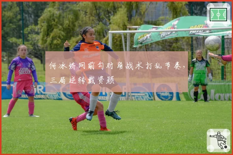 何冰娇网前勾对角战术打乱节奏,三局逆转戴资颖