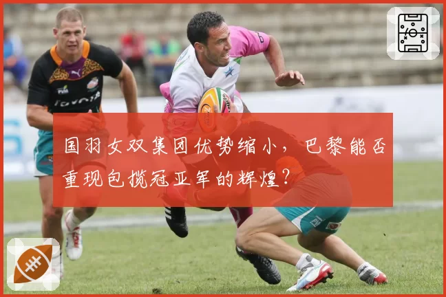 国羽女双集团优势缩小，巴黎能否重现包揽冠亚军的辉煌？