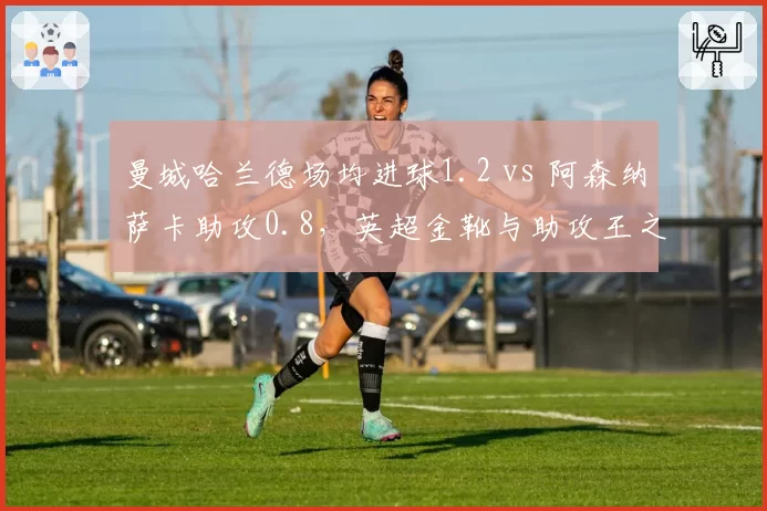 曼城哈兰德场均进球1.2 vs 阿森纳萨卡助攻0.8，英超金靴与助攻王之争白热化