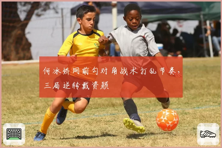 何冰娇网前勾对角战术打乱节奏，三局逆转戴资颖