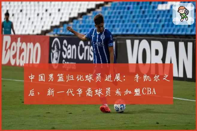 中国男篮归化球员进展：李凯尔之后，新一代华裔球员或加盟CBA