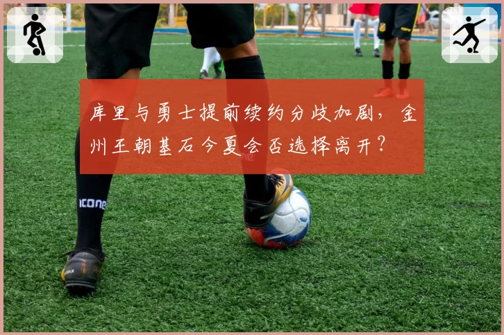 库里与勇士提前续约分歧加剧，金州王朝基石今夏会否选择离开？