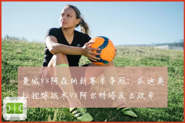 曼城vs阿森纳新赛季争冠:瓜迪奥拉控球战术vs阿尔特塔反击效率