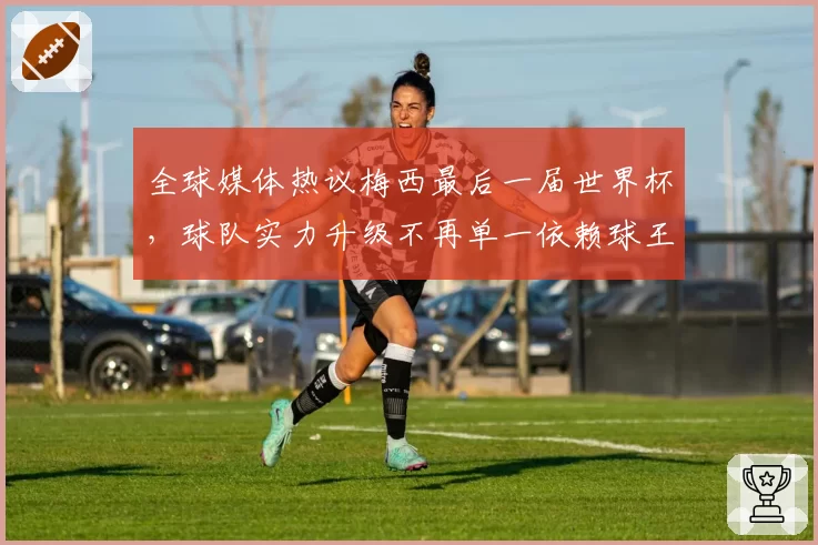 全球媒体热议梅西最后一届世界杯,球队实力升级不再单一依赖球王