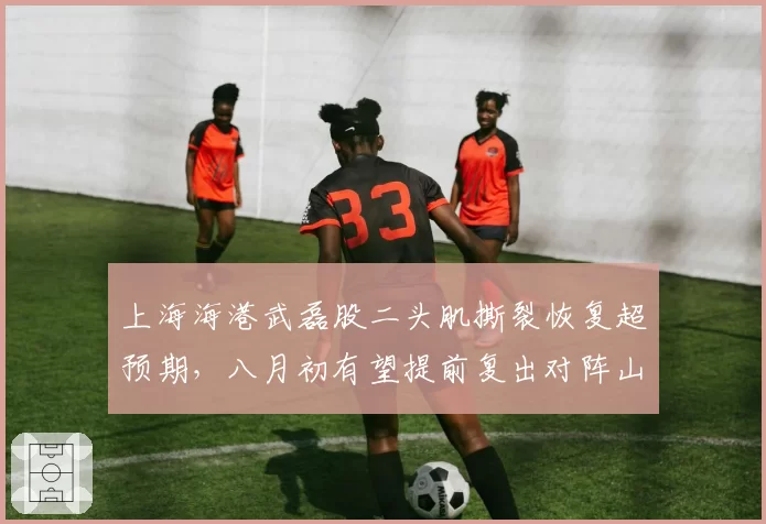 上海海港武磊股二头肌撕裂恢复超预期，八月初有望提前复出对阵山东泰山