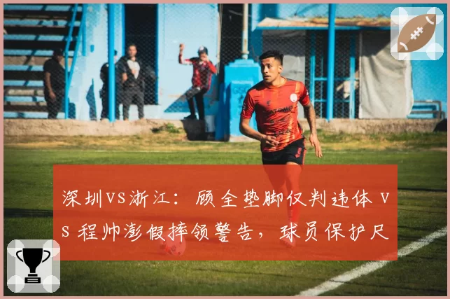 深圳vs浙江：顾全垫脚仅判违体 vs 程帅澎假摔领警告，球员保护尺度天壤之别
