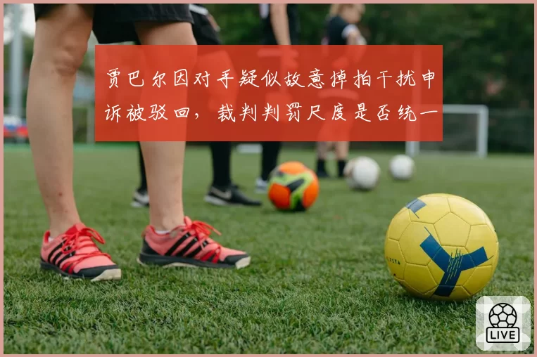 贾巴尔因对手疑似故意掉拍干扰申诉被驳回，裁判判罚尺度是否统一？