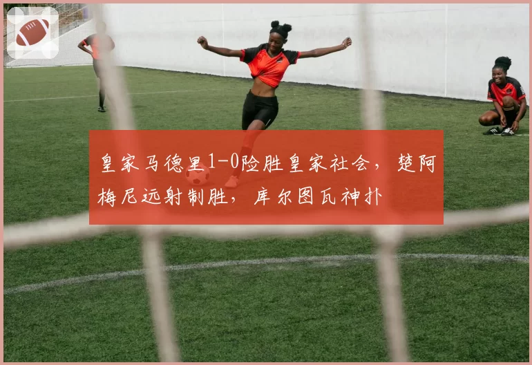 皇家马德里1-0险胜皇家社会，楚阿梅尼远射制胜，库尔图瓦神扑