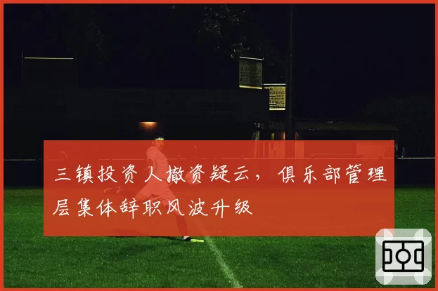 三镇投资人撤资疑云,俱乐部管理层集体辞职风波升级