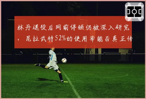 林丹退役后网前停顿仍被深入研究,昆拉武特52%的使用率能否真正传承太极打法精髓?