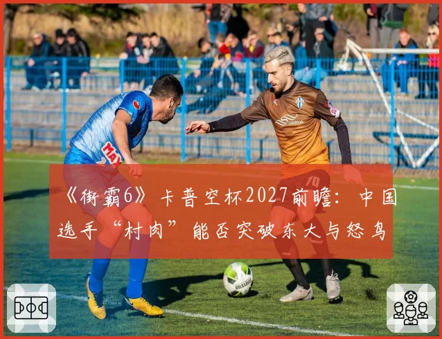 《街霸6》卡普空杯2027前瞻：中国选手“村肉”能否突破东大与怒鸟的日美围剿？