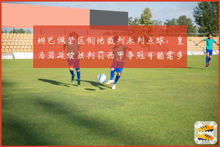 姆巴佩禁区倒地裁判未判点球,皇马若延续该判罚西甲争冠可能需多赢2场