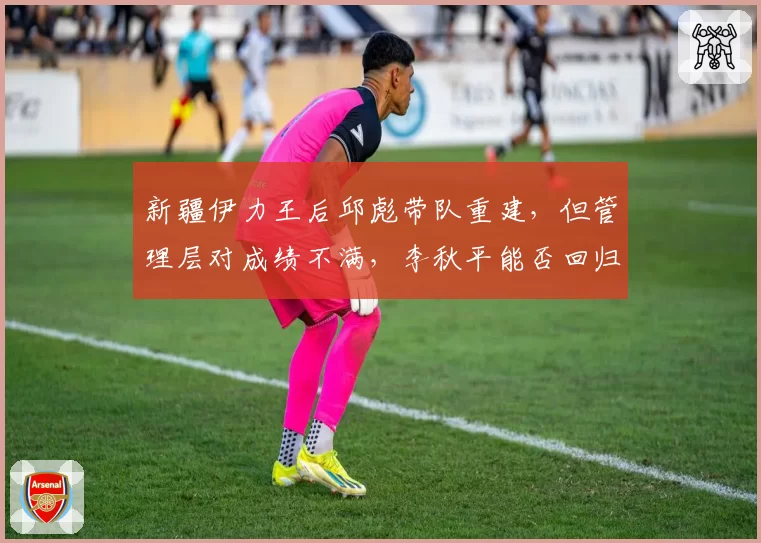 新疆伊力王后邱彪带队重建，但管理层对成绩不满，李秋平能否回归？