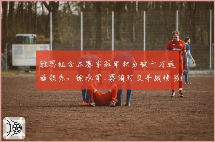 雅思组合本赛季冠军积分破十万遥遥领先，徐承宰_蔡侑玎交手战绩劣势持续拉大