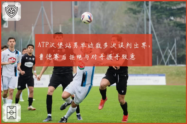 ATP汉堡站男单边裁多次误判出界,鲁德赛后拒绝与对手握手致意
