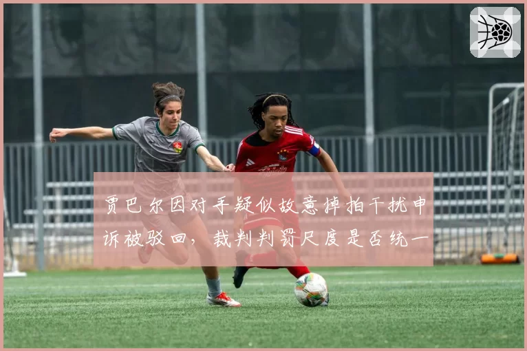 贾巴尔因对手疑似故意掉拍干扰申诉被驳回，裁判判罚尺度是否统一？