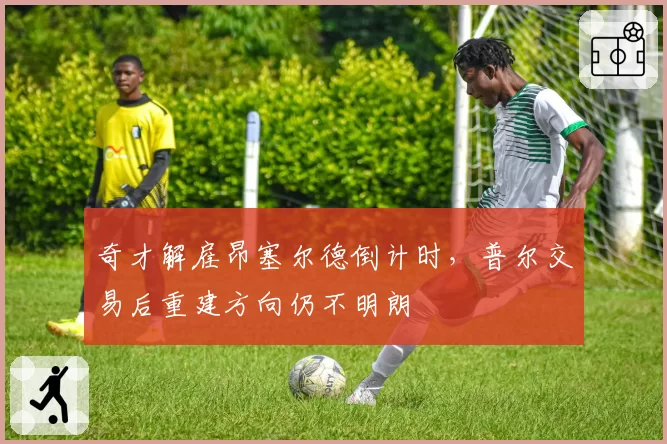 奇才解雇昂塞尔德倒计时，普尔交易后重建方向仍不明朗