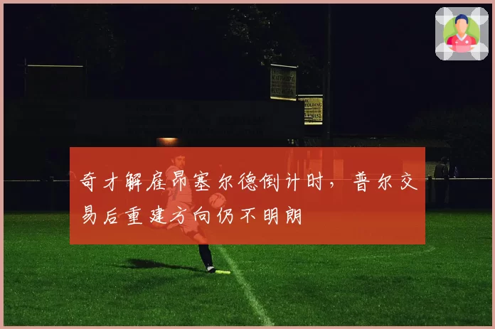奇才解雇昂塞尔德倒计时，普尔交易后重建方向仍不明朗