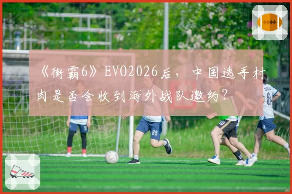 《街霸6》EVO2026后，中国选手村肉是否会收到海外战队邀约？