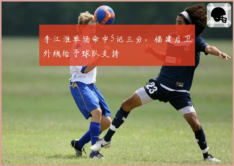 李江淮单场命中5记三分，福建后卫外线给予球队支持