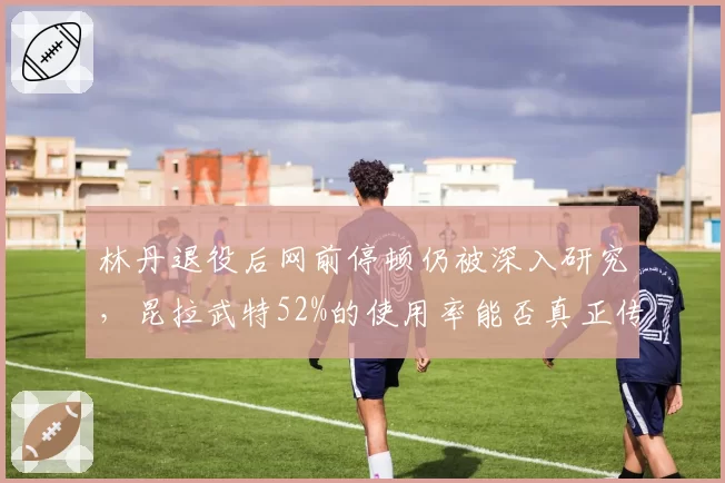 林丹退役后网前停顿仍被深入研究,昆拉武特52%的使用率能否真正传承太极打法精髓?