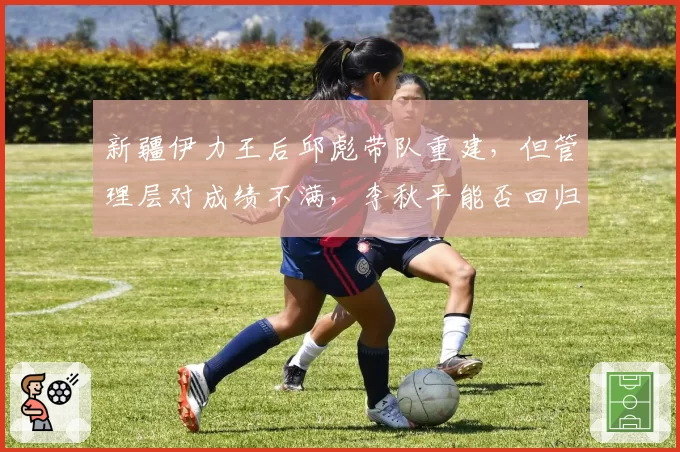新疆伊力王后邱彪带队重建，但管理层对成绩不满，李秋平能否回归？