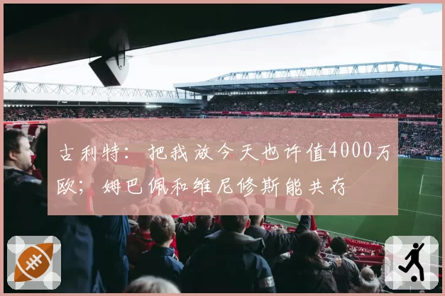 古利特：把我放今天也许值4000万欧；姆巴佩和维尼修斯能共存