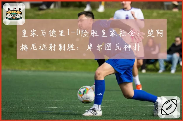 皇家马德里1-0险胜皇家社会，楚阿梅尼远射制胜，库尔图瓦神扑