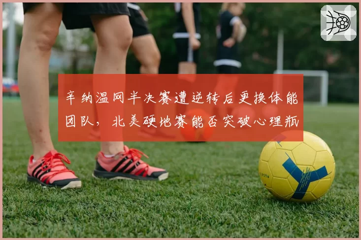辛纳温网半决赛遭逆转后更换体能团队，北美硬地赛能否突破心理瓶颈？