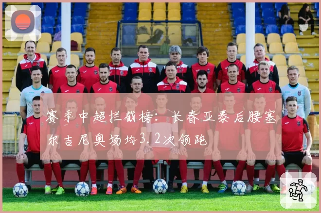 赛季中超拦截榜：长春亚泰后腰塞尔吉尼奥场均3.2次领跑