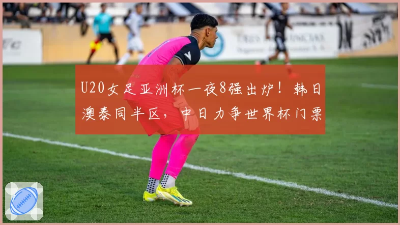 U20女足亚洲杯一夜8强出炉!韩日澳泰同半区,中日力争世界杯门票
