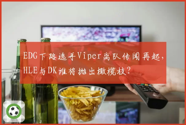 EDG下路选手Viper离队传闻再起，HLE与DK谁将抛出橄榄枝？