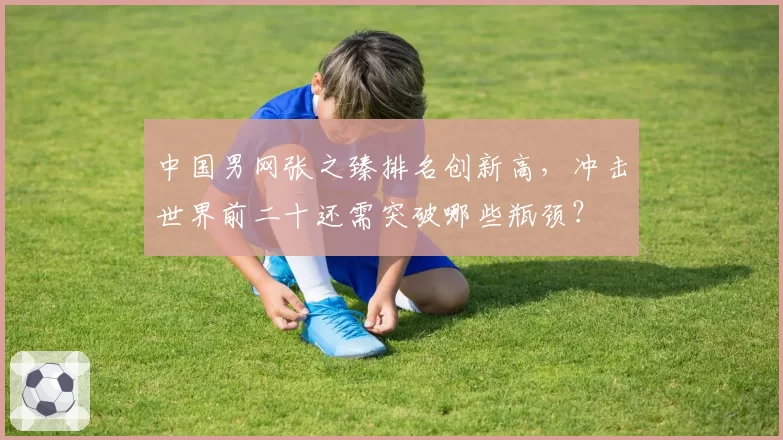 中国男网张之臻排名创新高，冲击世界前二十还需突破哪些瓶颈？