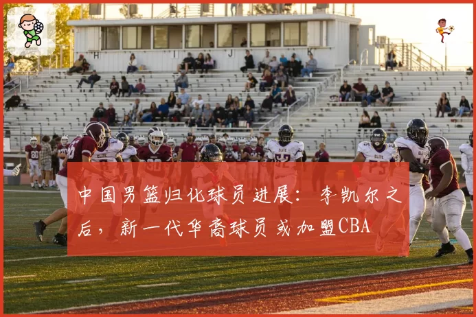 中国男篮归化球员进展：李凯尔之后，新一代华裔球员或加盟CBA