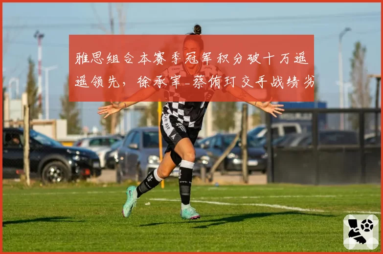 雅思组合本赛季冠军积分破十万遥遥领先,徐承宰_蔡侑玎交手战绩劣势持续拉大
