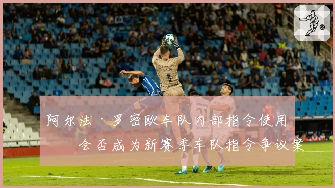 阿尔法·罗密欧车队内部指令使用,会否成为新赛季车队指令争议案例?