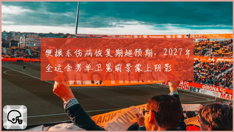 樊振东伤病恢复期超预期，2027年全运会男单卫冕前景蒙上阴影