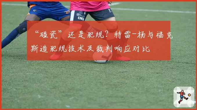 “碰瓷”还是犯规？特雷-杨与福克斯造犯规技术及裁判响应对比