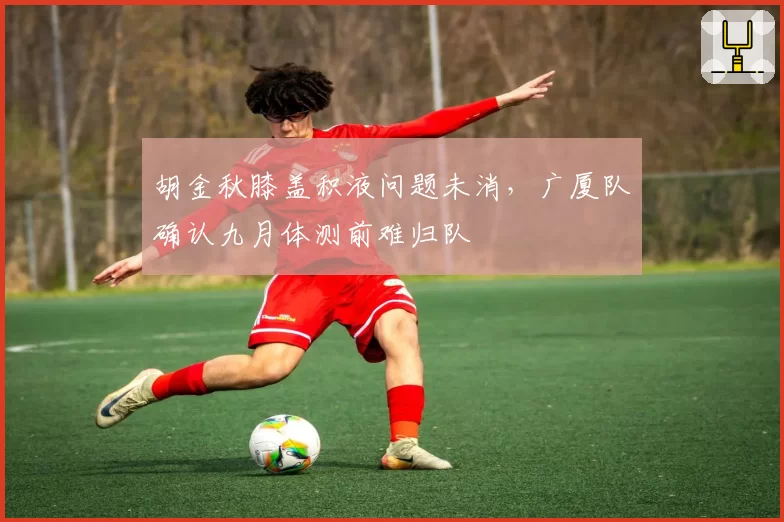 胡金秋膝盖积液问题未消，广厦队确认九月体测前难归队