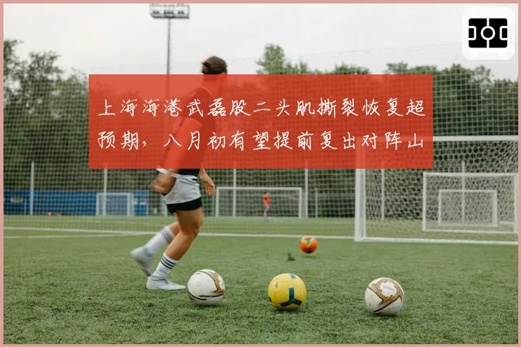 上海海港武磊股二头肌撕裂恢复超预期，八月初有望提前复出对阵山东泰山
