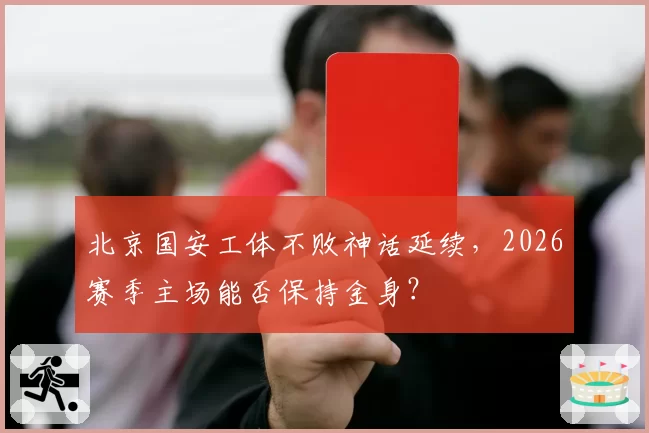 北京国安工体不败神话延续，2026赛季主场能否保持金身？