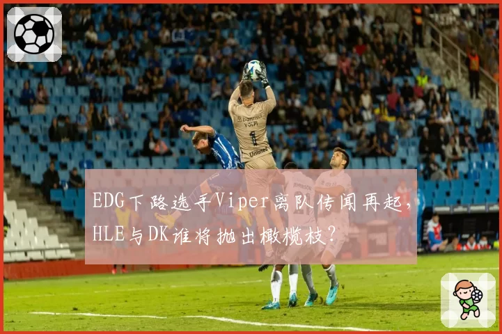 EDG下路选手Viper离队传闻再起，HLE与DK谁将抛出橄榄枝？