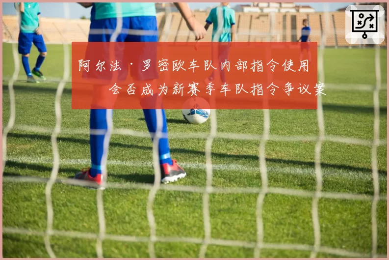 阿尔法·罗密欧车队内部指令使用,会否成为新赛季车队指令争议案例?