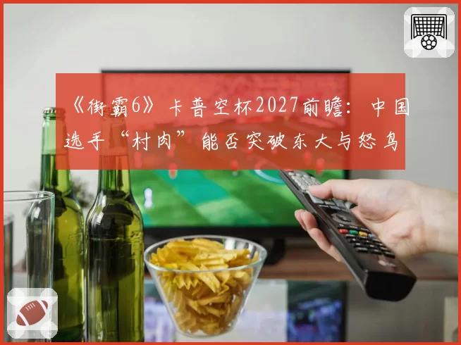 《街霸6》卡普空杯2027前瞻：中国选手“村肉”能否突破东大与怒鸟的日美围剿？