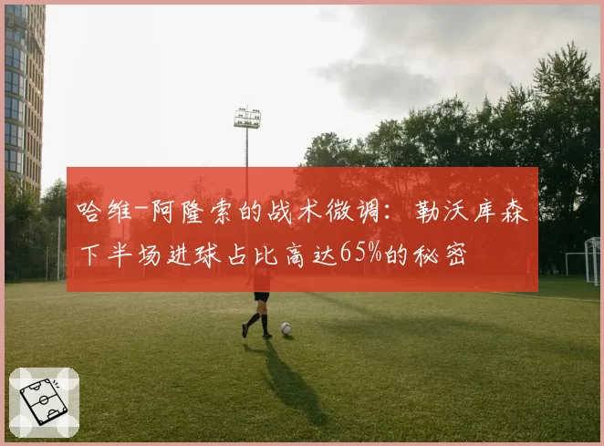 哈维-阿隆索的战术微调：勒沃库森下半场进球占比高达65%的秘密