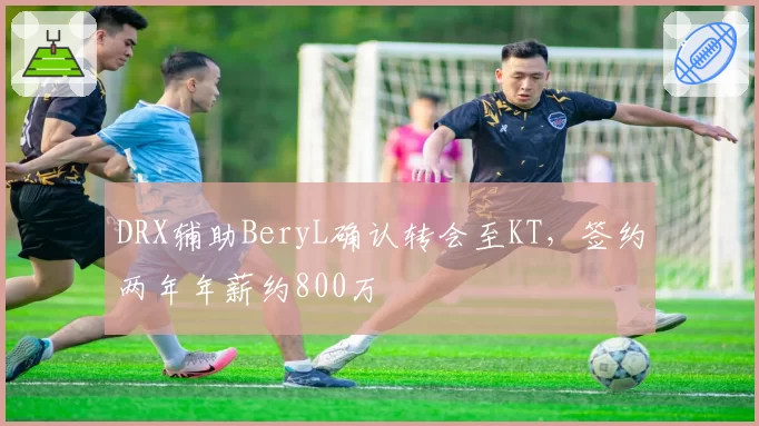 DRX辅助BeryL确认转会至KT，签约两年年薪约800万
