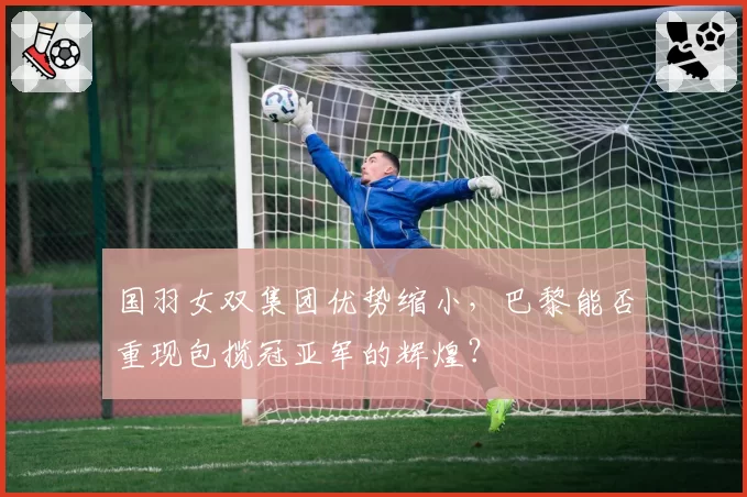 国羽女双集团优势缩小，巴黎能否重现包揽冠亚军的辉煌？