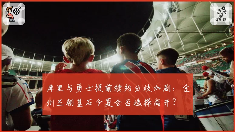 库里与勇士提前续约分歧加剧，金州王朝基石今夏会否选择离开？